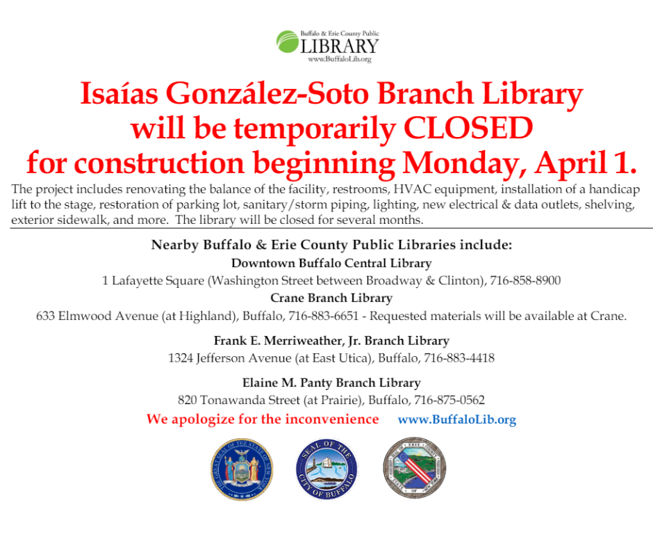 Please note, the Isaías González-Soto Branch Library will be temporarily CLOSED for construction beginning Monday, April 1st.  Any requested holds that are not picked up before 3/28, they will be available at the Crane Branch Library on Elmwood Avenue.  Other nearby Buffalo & Erie County Public Library Branches are open. Our online digital services Libby and Hoopla are available too. We apologize for the inconvenience and look forward to seeing our patrons when we re-open!