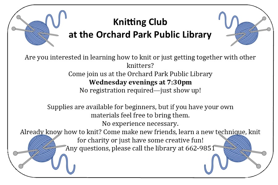 Knitting Club at the Orchard Park Public Library Wednesdays at 7:30 Are you interested in learning how to knit or just getting together with other knitters? Come join us at the Orchard Park Public Library Every Wednesday evening at 7:30pm No registration required—just show up! Supplies are available for beginners, if you don’t have your own. No experience necessary. Already know how to knit? Come make new friends, learn a new technique, knit for charity or just have some creative fun! Any questions, please call the library at 662-9851.
