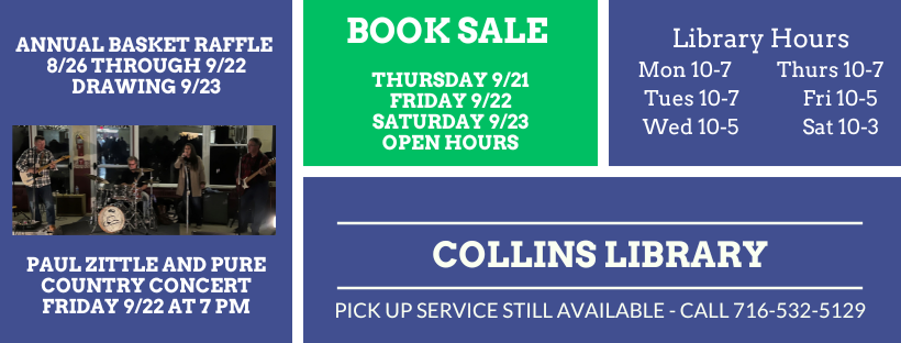 Annual Basket Raffle 8/26 thru 9/22 Drawing 9/23. Paul Zittel and Pure country concer friday 9/22 at 7 pm Book Sale thursday 9/21, Friday 9/22, Saturday 9/23 open hours - library hours Mon 10-7, Tues 10-7, Wed 10-5, Thurs 10-7, Fri 10-5, Saturday 10-3 Collins Library Pick up services still available call 716-532-5129