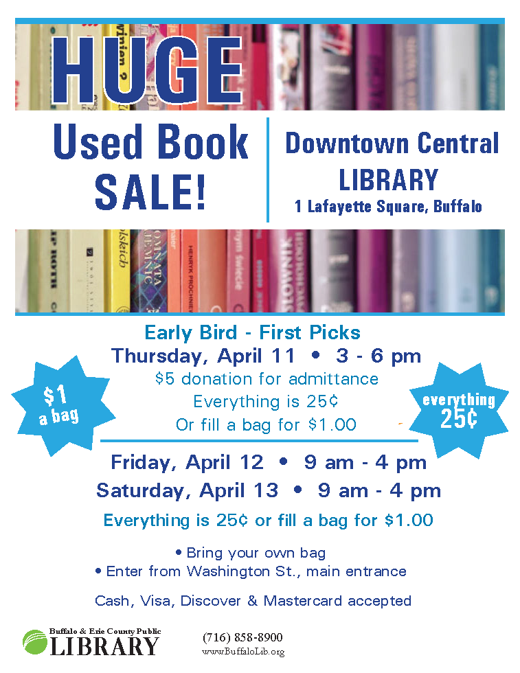 https://tinyurl.com/BfloLibBookSale   USED BOOK SALE!  Downtown Buffalo Central Library.  Over 12,000 books, audiobooks, DVDs and vinyl to choose from. All genres.  25 cents per item.  Early Bird Sale starts Thurs., April 11- from 3 - 6 pm.  A $5 donation gives you first dibs and everything is 25 cents per item.  Regular sale, Fri., April 12 and Sat., April 13 from 9 am - 4 pm.  25 cents per item or $1 to fill your own bag. No limits!  Central Library is located at 1 Lafayette Square, enter near Washington St. Cash & credit cards ($5 min for credit cards) accepted.  Items available are donated books or discharged from Library Collections.  Proceed go to purchasing new books for all 37 Buffalo & Erie County Public Libraries.  Info: 716-858-8900