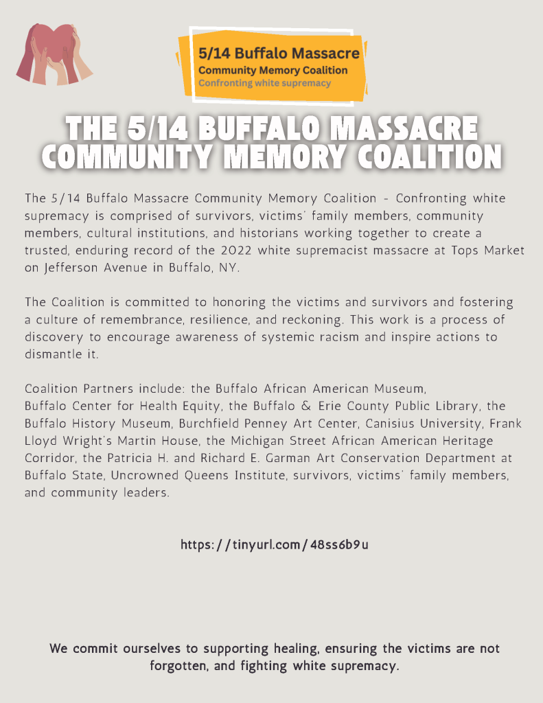 THE 5/14 BUFFALO MASSACRE COMMUNITY MEMORY COALITION The 5/14 Buffalo Massacre Community Memor y Coalition - Confronting white supremacy is comprised of survivors, victims’ family members, community members, cultural institutions, and histori ans working together to create a trusted, enduring record of the 2022 white supremacist massacre at Tops Market on Jefferson Avenue in Buffalo, NY. The Coalition is committed to honoring the victims and survivors and fostering a culture of remembrance, resilience, and reckoning. This work is a process of discover y to encourage awareness of systemic racism and inspire actions to dismantle it. Coalition Partners include: the Buffalo African American Museum, Buffalo Center for Health Equity, the Buffalo & Erie County Public Librar y, the Buffalo Histor y Museum, Burchfield Penney Art Center, Canisius University, Frank Lloyd Wright’s Martin House, the Michigan Street African American Heritage Corridor, the Patrici a H. and Richard E. Garman Art Conservation Department at Buffalo State, Uncrowned Queens Institute, survivors, victims’ family members, and community leaders. https://tinyurl.com/48ss6b9u We commit ourselves to supporting healing, ensuring the victims are not forgotten, and fighting white supremacy.