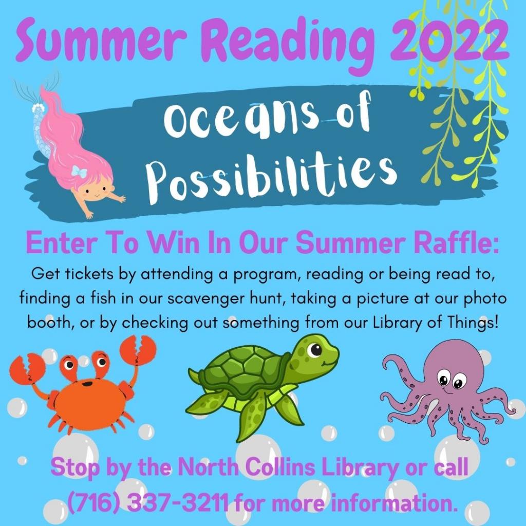 Summer Reading 2022  Oceans of Possibilities  at the North Collins Public Library  ENTER to win our summer raffle:  attend a program Read! Read! Read! (stop in to pick up a reading log or ticket to read! The more you read, the more chances you have to win our fun summer prizes! Find a fish in our scavenger hunt Take a picture at our photo booth Check out something from our library of things