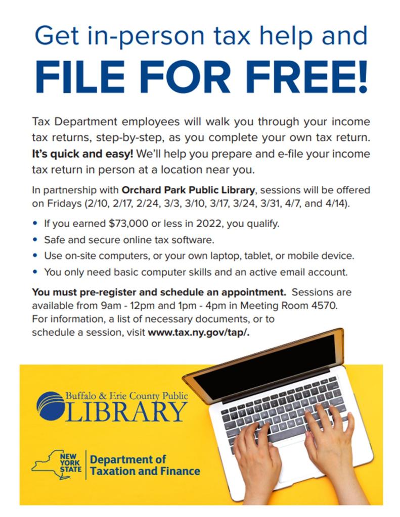 Tax Department employees will walk you through your income tax returns, step-by-step, as you complete your own tax return. It’s quick and easy! We’ll help you prepare and e-file your income tax return in person at a location near you. In partnership with Orchard Park Public Library, sessions will be offered on Fridays (2/10, 2/17, 2/24, 3/3, 3/10, 3/17, 3/24, 3/31, 4/7, and 4/14). • If you earned $73,000 or less in 2022, you qualify. • Safe and secure online tax software. • Use on-site computers, or your own laptop, tablet, or mobile device. • You only need basic computer skills and an active email account. You must pre-register and schedule an appointment. Sessions are available from 9am - 12pm and 1pm - 4pm in Meeting Room 4570. For information, a list of necessary documents, or to schedule a session, visit www.tax.ny.gov/tap/.